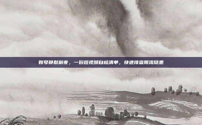 账号静默前夜,一份短视频自检清单,快速排查限流隐患