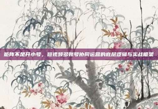 矩阵不是开小号，短视频多账号协同运营的底层逻辑与实战框架