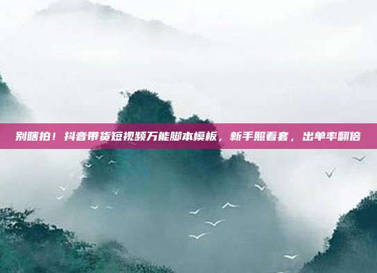 别瞎拍!抖音带货短视频万能脚本模板,新手照着套,出单率翻倍