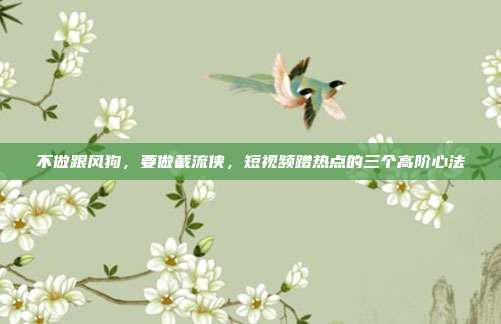 不做跟风狗,要做截流侠,短视频蹭热点的三个高阶心法