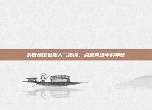科普场馆暑期人气高涨,点燃青少年科学梦