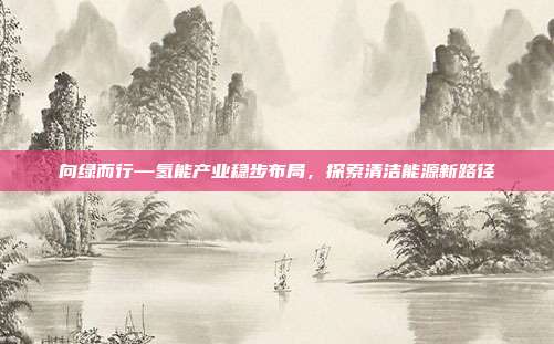 向绿而行—氢能产业稳步布局,探索清洁能源新路径