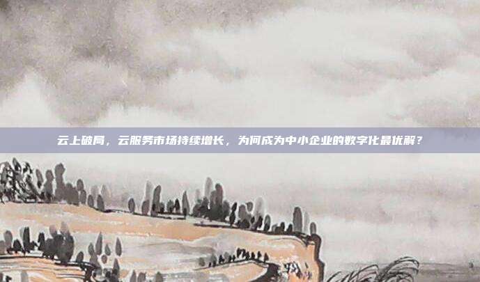 云上破局,云服务市场持续增长,为何成为中小企业的数字化最优解?