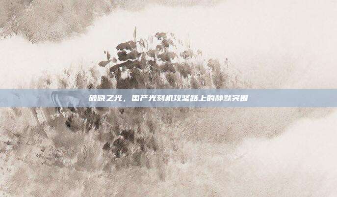 破晓之光，国产光刻机攻坚路上的静默突围