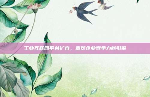 工业互联网平台扩容,重塑企业竞争力新引擎