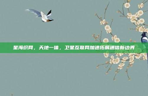星海织网，天地一体，卫星互联网加速拓展通信新边界