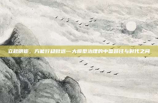 立规明矩，方能行稳致远—大模型治理的中国路径与时代之问