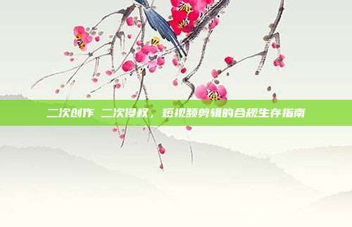 二次创作≠二次侵权,短视频剪辑的合规生存指南