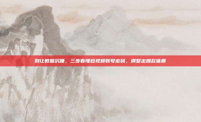 别让数据沉睡，三步看懂短视频账号密码，调整出爆款体质