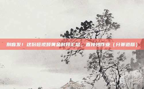 别盲发!这份短视频黄金时段汇总,直接抄作业(分赛道版)