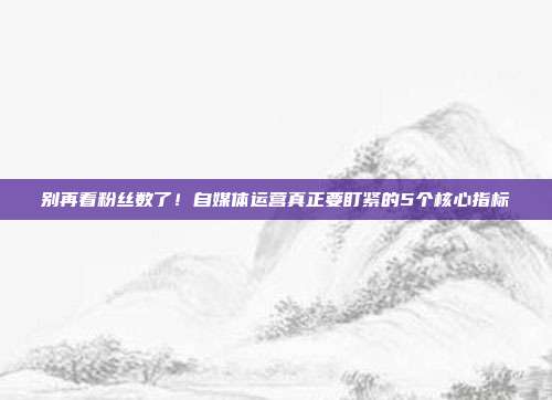 别再看粉丝数了！自媒体运营真正要盯紧的5个核心指标