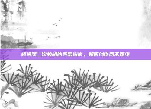 短视频二次剪辑的避雷指南，如何创作而不踩线