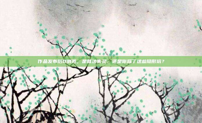 作品发布后0浏览，是算法失灵，还是你踩了这些隐形坑？