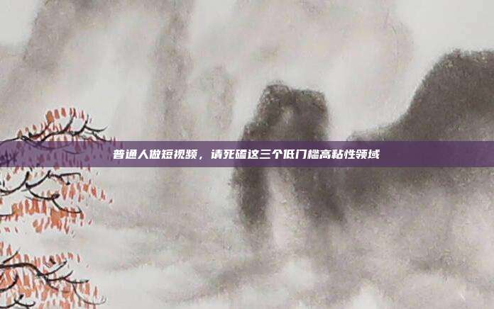 普通人做短视频，请死磕这三个低门槛高粘性领域