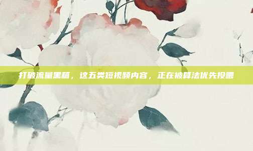 打破流量黑箱，这五类短视频内容，正在被算法优先投喂