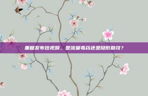重复发布短视频,是流量毒药还是隐形助攻?