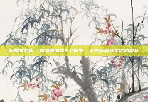 短视频封面,你忽略的这5个细节,正在偷偷赶走你的观众