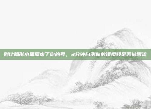 别让隐形小黑屋废了你的号,3分钟自测你的短视频是否被限流