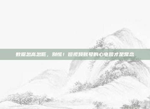 数据忽高忽低,别慌!短视频账号的心电图才是常态