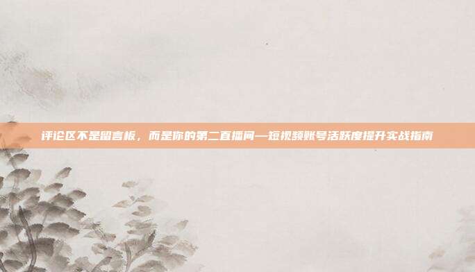 评论区不是留言板，而是你的第二直播间—短视频账号活跃度提升实战指南