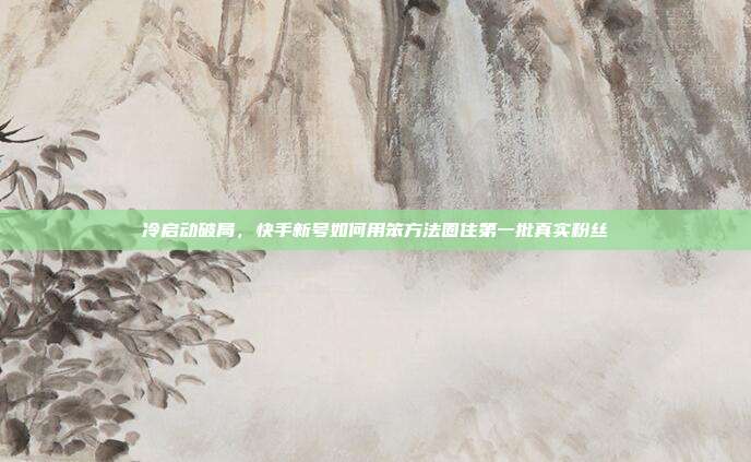 冷启动破局，快手新号如何用笨方法圈住第一批真实粉丝