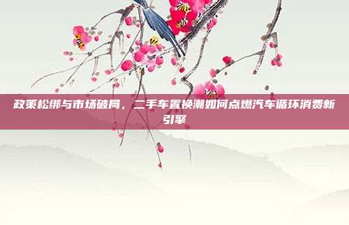 政策松绑与市场破局,二手车置换潮如何点燃汽车循环消费新引擎