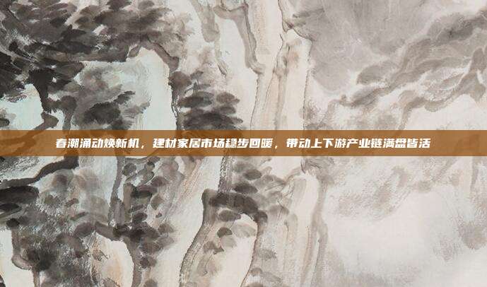 春潮涌动焕新机,建材家居市场稳步回暖,带动上下游产业链满盘皆活