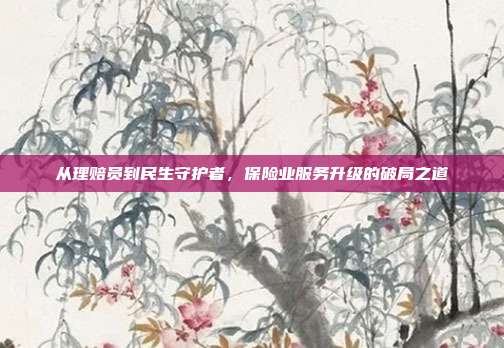 从理赔员到民生守护者,保险业服务升级的破局之道