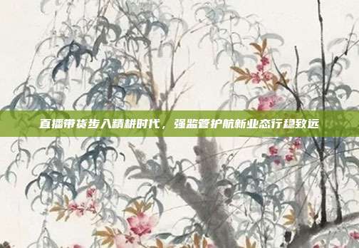 直播带货步入精耕时代,强监管护航新业态行稳致远