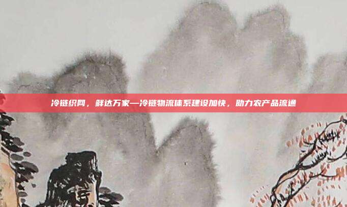 冷链织网,鲜达万家—冷链物流体系建设加快,助力农产品流通