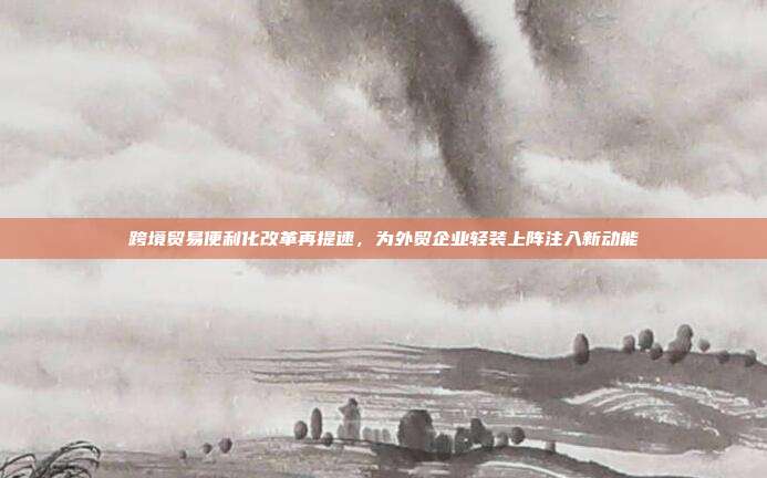 跨境贸易便利化改革再提速,为外贸企业轻装上阵注入新动能