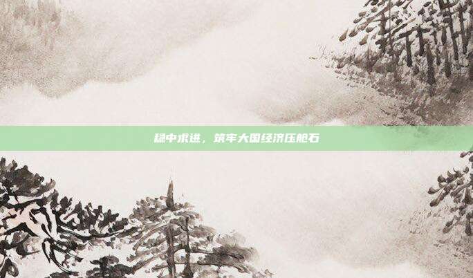 稳中求进,筑牢大国经济压舱石
