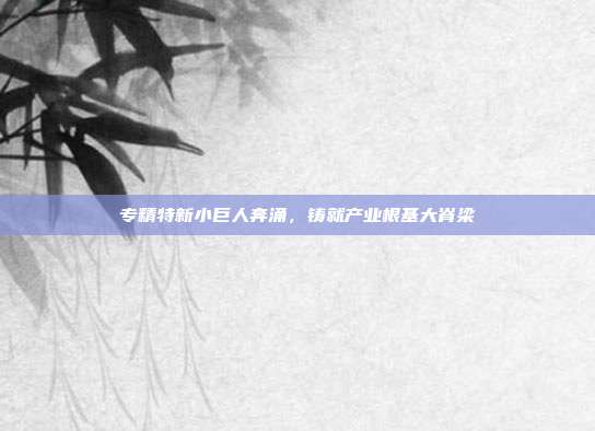 专精特新小巨人奔涌,铸就产业根基大脊梁