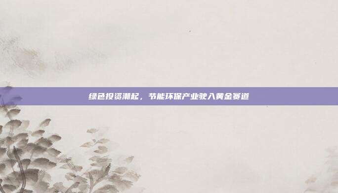 绿色投资潮起,节能环保产业驶入黄金赛道