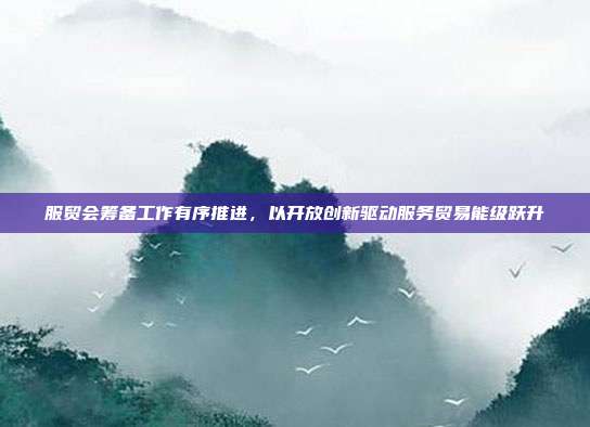服贸会筹备工作有序推进,以开放创新驱动服务贸易能级跃升