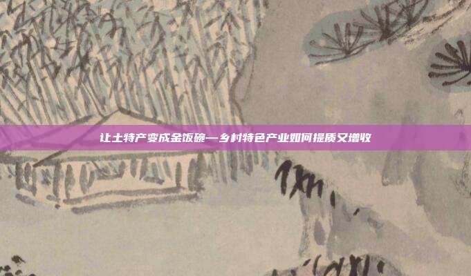 让土特产变成金饭碗—乡村特色产业如何提质又增收