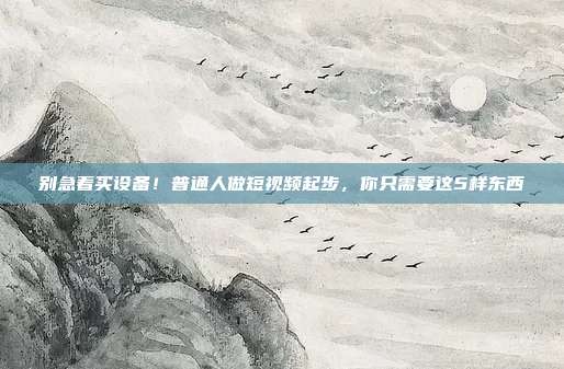 别急着买设备！普通人做短视频起步，你只需要这5样东西