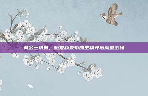 黄金三小时，短视频发布的生物钟与流量密码
