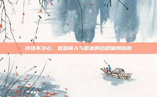 冷场不冷心,直播间人气低迷的合规破局指南