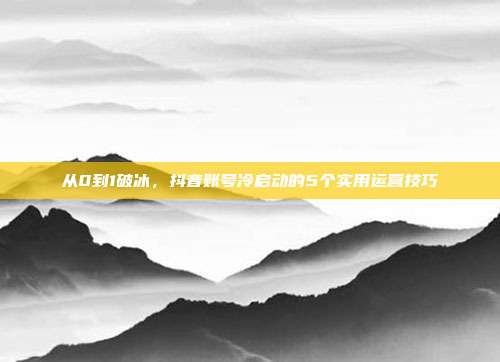 从0到1破冰,抖音账号冷启动的5个实用运营技巧