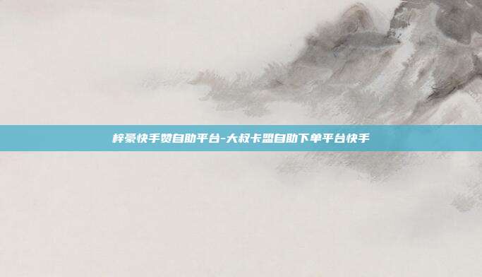 梓豪快手赞自助平台-大叔卡盟自助下单平台快手