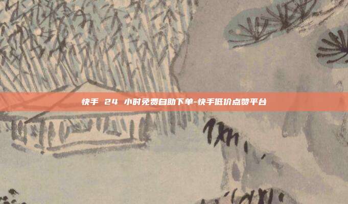 快手 24 小时免费自助下单-快手低价点赞平台