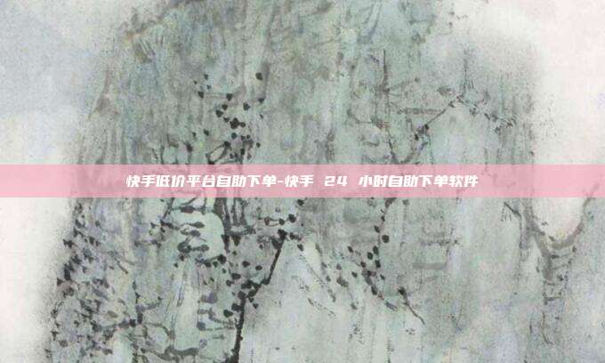快手低价平台自助下单-快手 24 小时自助下单软件