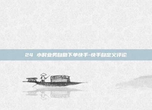 24 小时业务自助下单快手-快手自定义评论