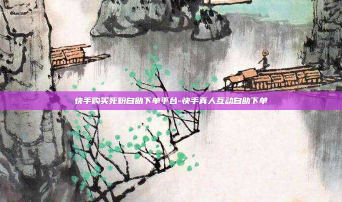 快手购买死粉自助下单平台-快手真人互动自助下单