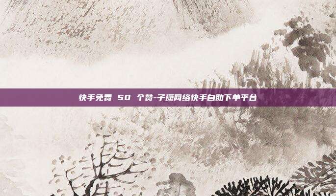 快手免费 50 个赞-子潇网络快手自助下单平台