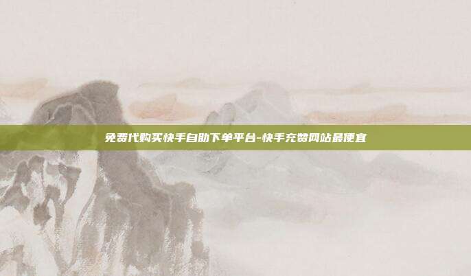免费代购买快手自助下单平台-快手充赞网站最便宜