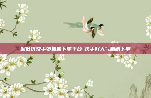 超低价快手赞自助下单平台-快手好人气自助下单