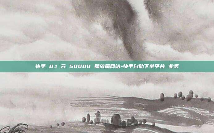快手 0.1 元 50000 播放量网站-快手自助下单平台 业务
