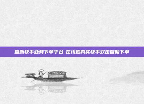 自助快手业务下单平台-在线秒购买快手双击自助下单